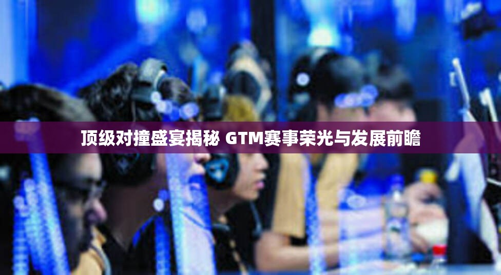 顶级对撞盛宴揭秘 GTM赛事荣光与发展前瞻